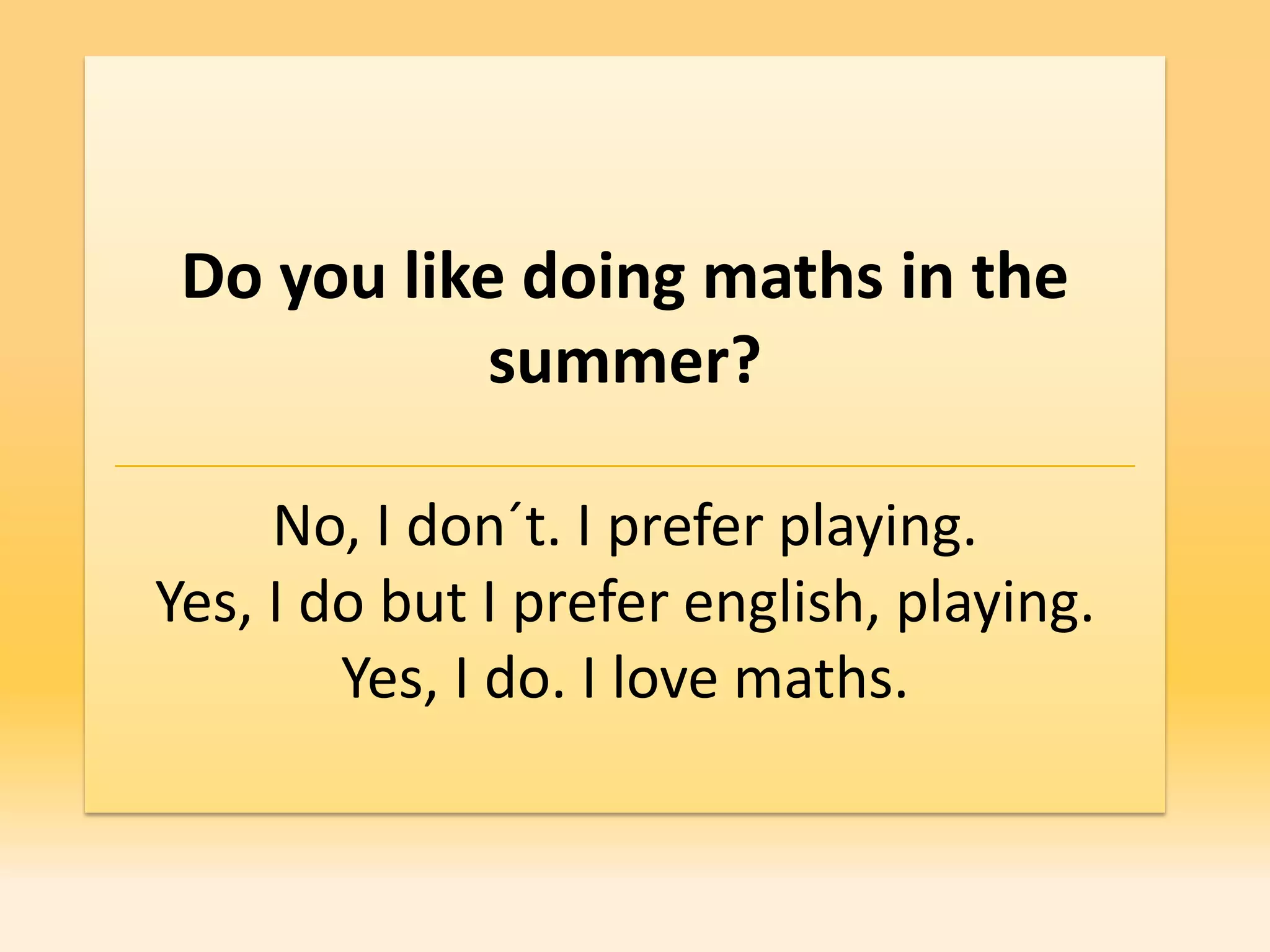 Do you like doing maths in the
            summer?

     No, I don´t. I prefer playing.
Yes, I do but I prefer english, playing.
        Yes, I do. I love maths.
 