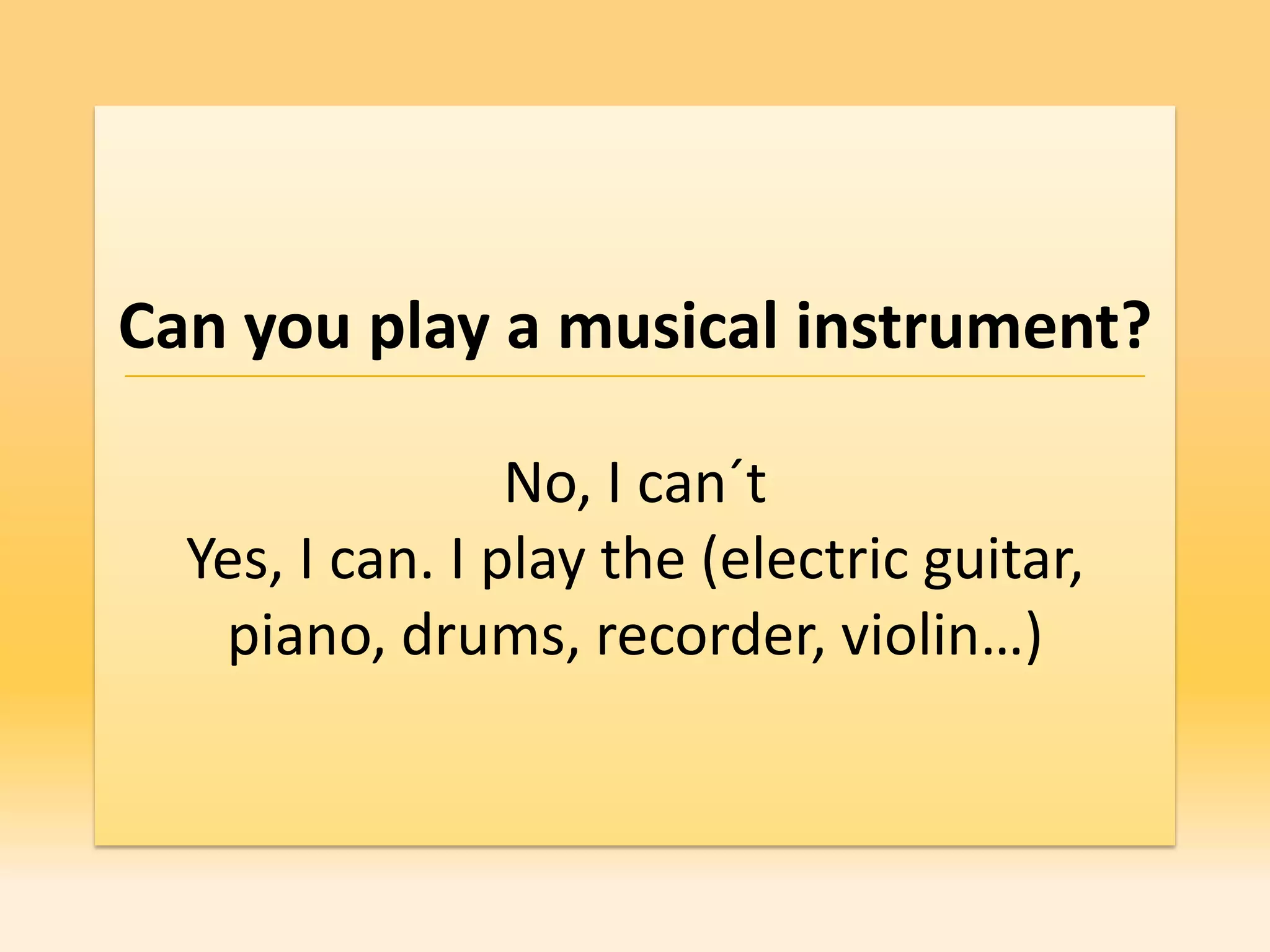 Can you play a musical instrument?

                 No, I can´t
  Yes, I can. I play the (electric guitar,
   piano, drums, recorder, violin…)
 