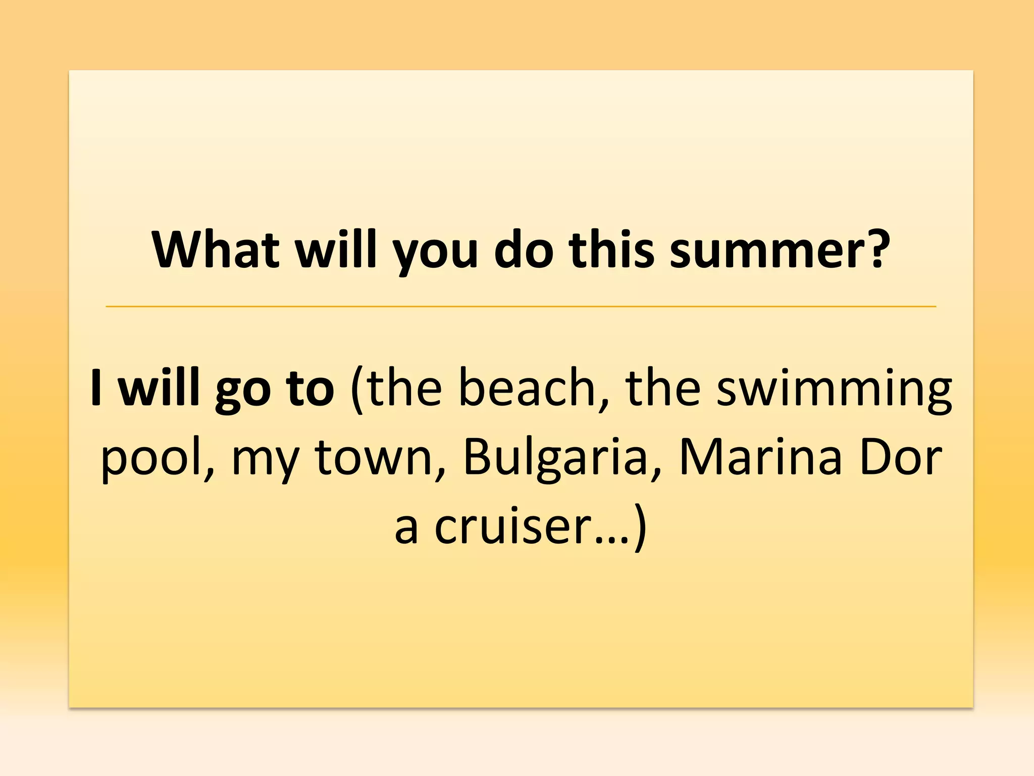 What will you do this summer?

I will go to (the beach, the swimming
 pool, my town, Bulgaria, Marina Dor
               a cruiser…)
 
