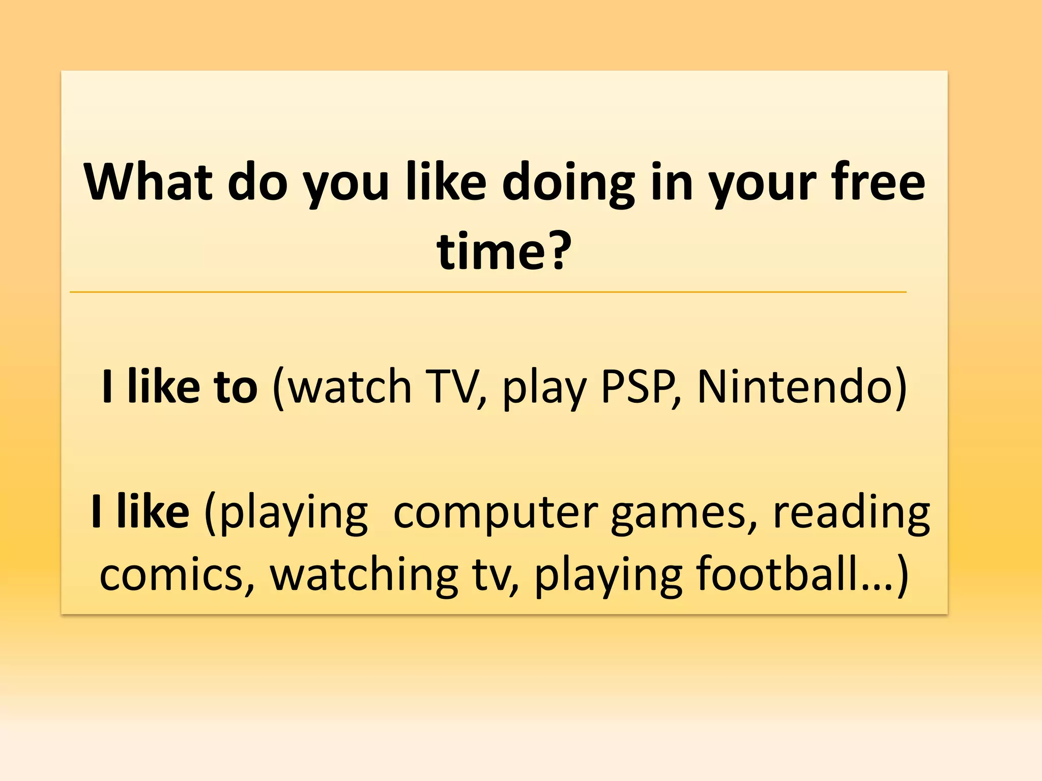 What do you like doing in your free
              time?

I like to (watch TV, play PSP, Nintendo)

I like (playing computer games, reading
 comics, watching tv, playing football…)
 