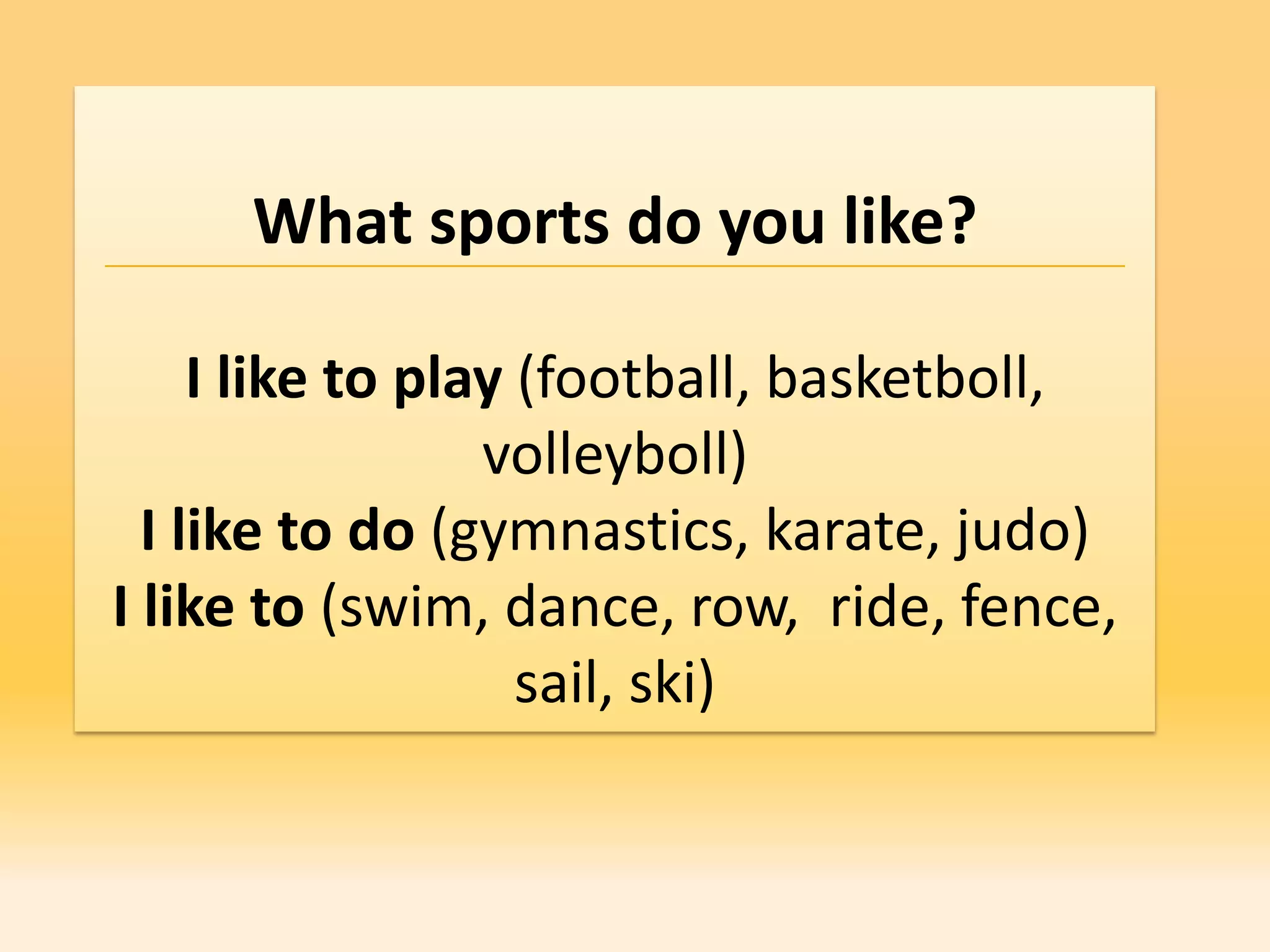 What sports do you like?

     I like to play (football, basketboll,
                  volleyboll)
  I like to do (gymnastics, karate, judo)
I like to (swim, dance, row, ride, fence,
                    sail, ski)
 
