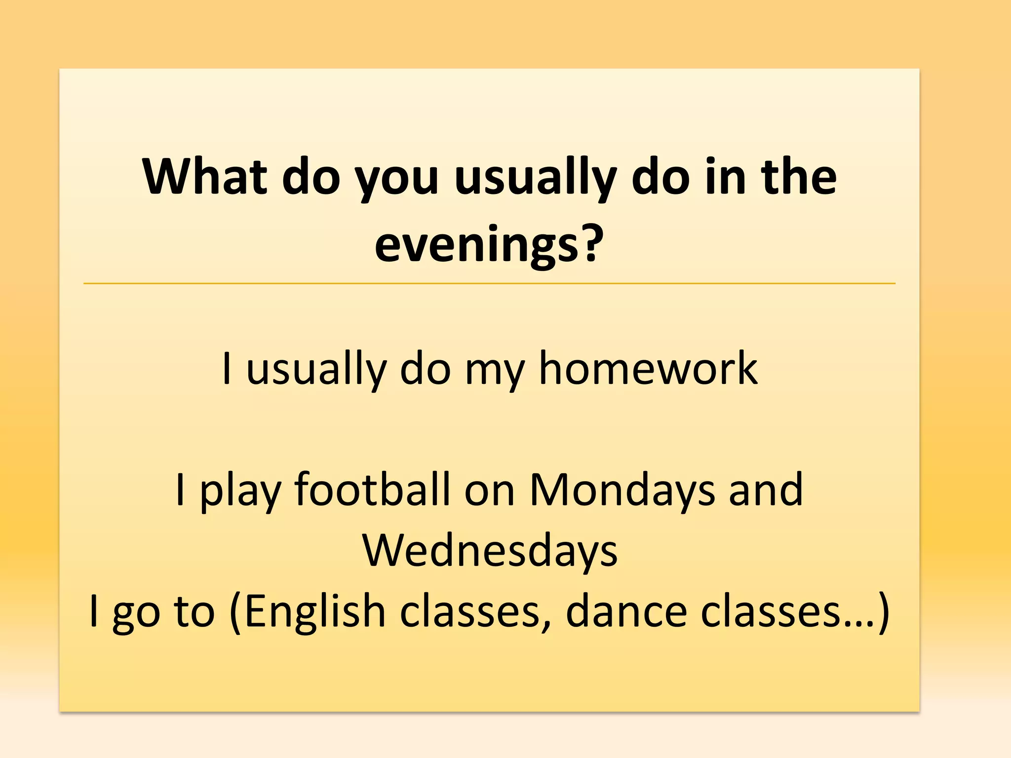 What do you usually do in the
           evenings?

      I usually do my homework

     I play football on Mondays and
               Wednesdays
I go to (English classes, dance classes…)
 
