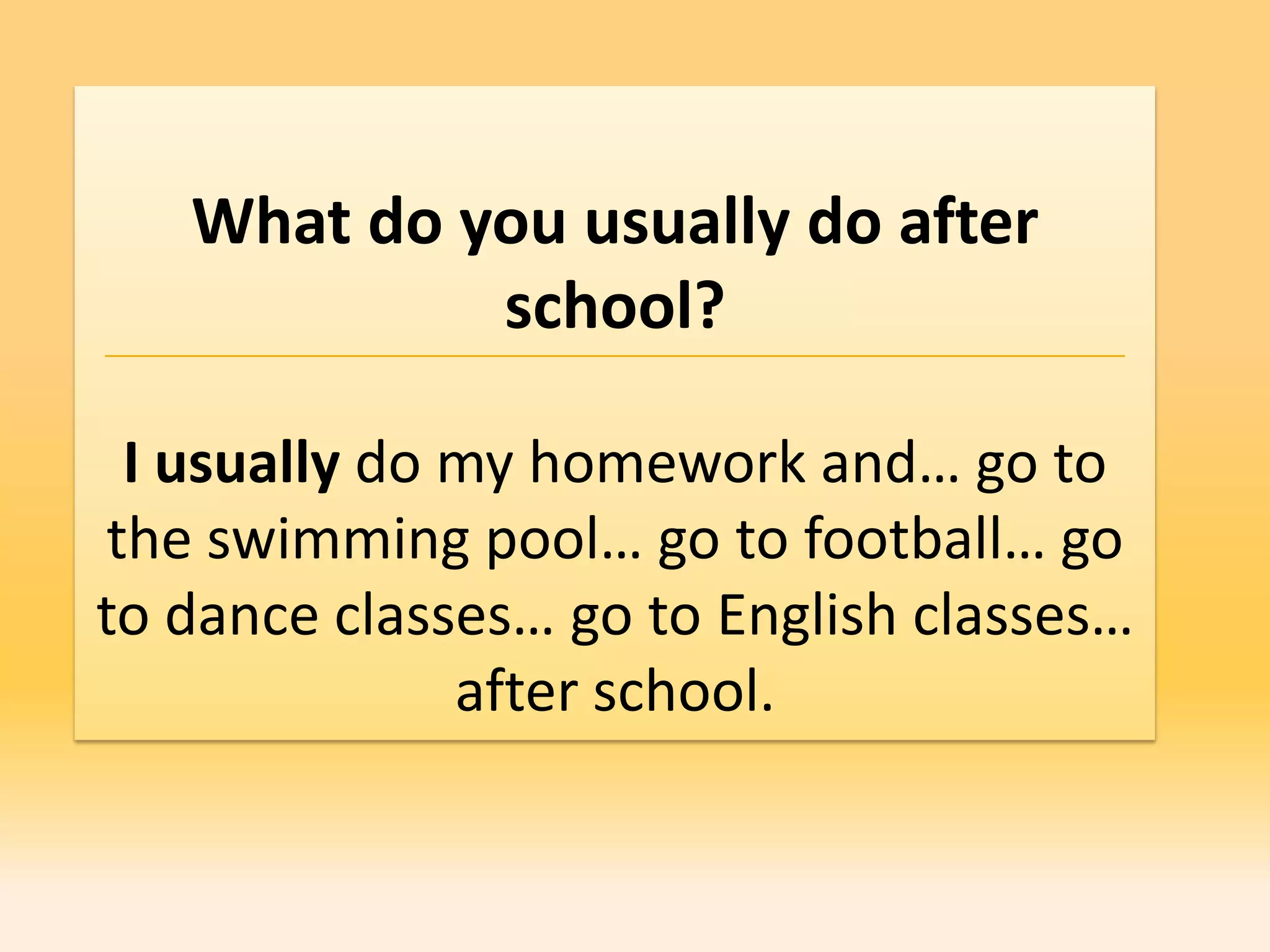 What do you usually do after
            school?

 I usually do my homework and… go to
the swimming pool… go to football… go
to dance classes… go to English classes…
              after school.
 