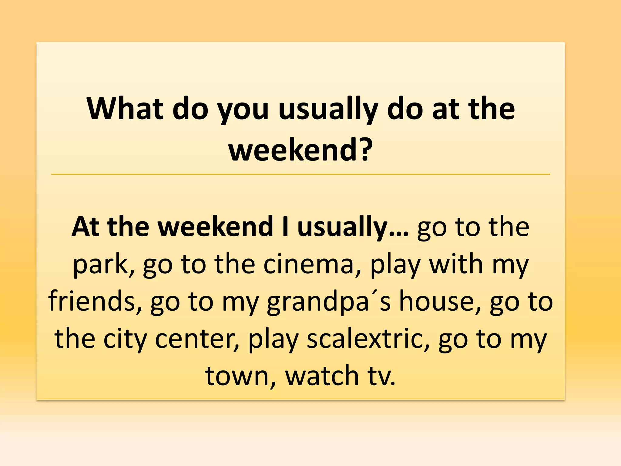 What do you usually do at the
            weekend?

  At the weekend I usually… go to the
   park, go to the cinema, play with my
friends, go to my grandpa´s house, go to
 the city center, play scalextric, go to my
              town, watch tv.
 