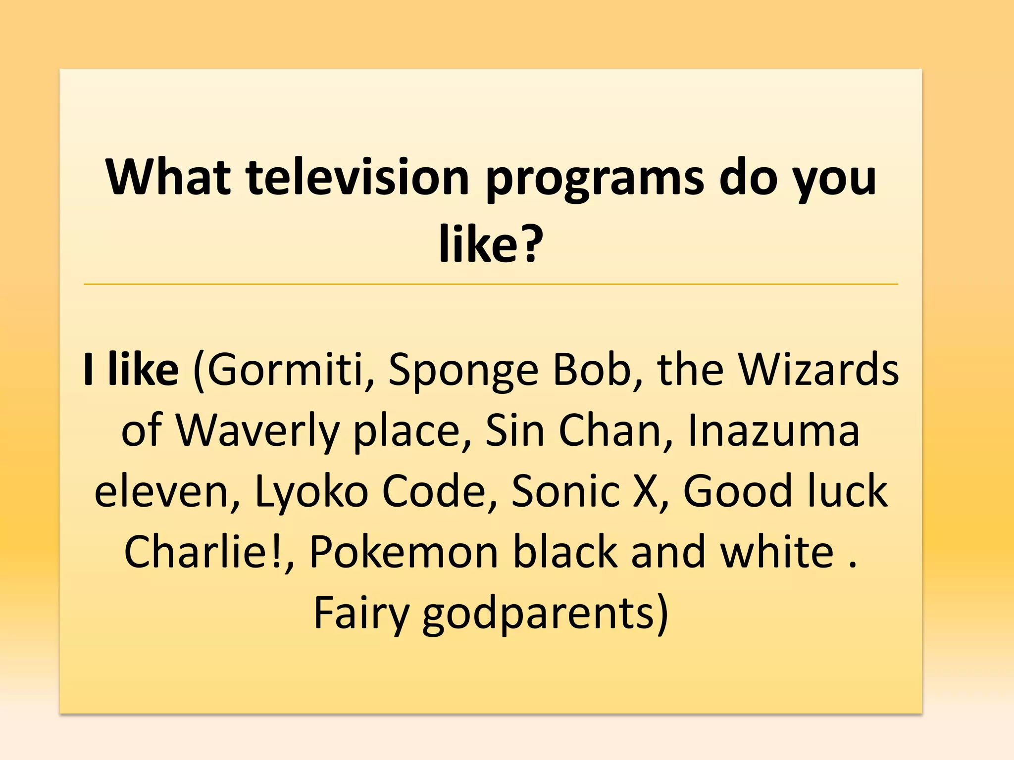 What television programs do you
               like?

I like (Gormiti, Sponge Bob, the Wizards
   of Waverly place, Sin Chan, Inazuma
 eleven, Lyoko Code, Sonic X, Good luck
   Charlie!, Pokemon black and white .
             Fairy godparents)
 