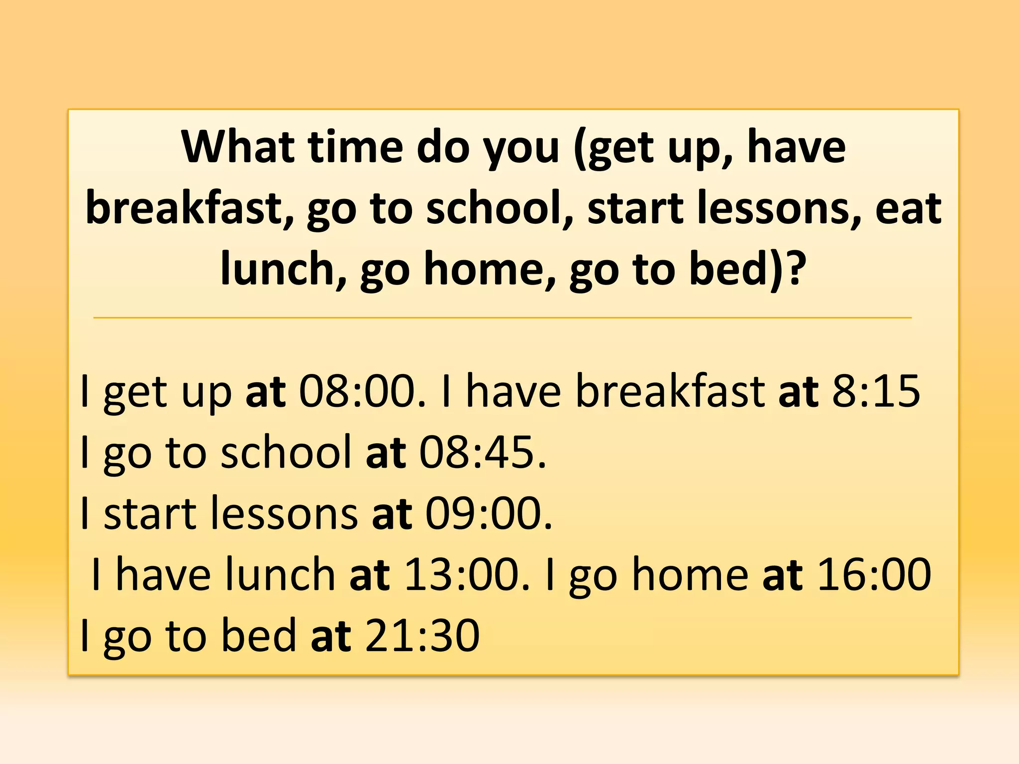 What time do you (get up, have
breakfast, go to school, start lessons, eat
      lunch, go home, go to bed)?

I get up at 08:00. I have breakfast at 8:15
I go to school at 08:45.
I start lessons at 09:00.
 I have lunch at 13:00. I go home at 16:00
I go to bed at 21:30
 