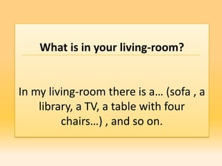 What is in your living-room?


In my living-room there is a… (sofa , a
    library, a TV, a table with four
         chairs…) , and so on.
 