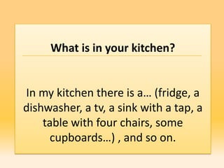What is in your kitchen?


In my kitchen there is a… (fridge, a
dishwasher, a tv, a sink with a tap, a
    table with four chairs, some
      cupboards…) , and so on.
 