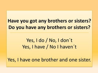 Have you got any brothers or sisters?
Do you have any brothers or sisters?

        Yes, I do / No, I don´t
      Yes, I have / No I haven´t

Yes, I have one brother and one sister.
 