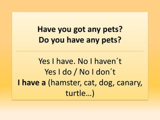 Have you got any pets?
     Do you have any pets?

      Yes I have. No I haven´t
        Yes I do / No I don´t
I have a (hamster, cat, dog, canary,
               turtle…)
 