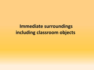 Immediate surroundings
including classroom objects
 
