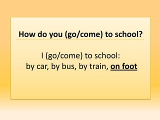 How do you (go/come) to school?

     I (go/come) to school:
 by car, by bus, by train, on foot
 