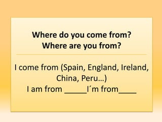 Where do you come from?
     Where are you from?

I come from (Spain, England, Ireland,
            China, Peru…)
    I am from _____I´m from____
 