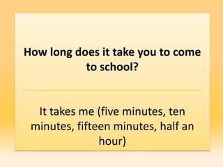 How long does it take you to come
           to school?


  It takes me (five minutes, ten
 minutes, fifteen minutes, half an
               hour)
 