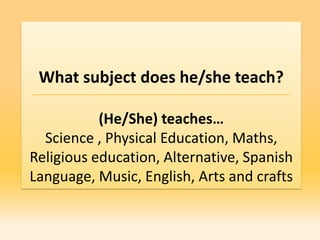 What subject does he/she teach?

           (He/She) teaches…
  Science , Physical Education, Maths,
Religious education, Alternative, Spanish
Language, Music, English, Arts and crafts
 