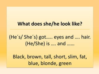 What does she/he look like?

(He´s/ She´s) got….. eyes and …. hair.
        (He/She) is …. and ……

 Black, brown, tall, short, slim, fat,
        blue, blonde, green
 