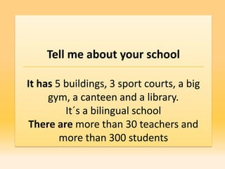 Tell me about your school

It has 5 buildings, 3 sport courts, a big
     gym, a canteen and a library.
         It´s a bilingual school
 There are more than 30 teachers and
        more than 300 students
 