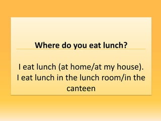 Where do you eat lunch?

 I eat lunch (at home/at my house).
I eat lunch in the lunch room/in the
               canteen
 