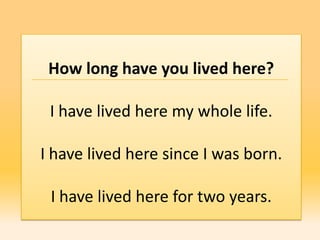 How long have you lived here?

 I have lived here my whole life.

I have lived here since I was born.

 I have lived here for two years.
 