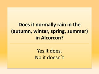 Does it normally rain in the
(autumn, winter, spring, summer)
           in Alcorcon?

          Yes it does.
         No it doesn´t
 