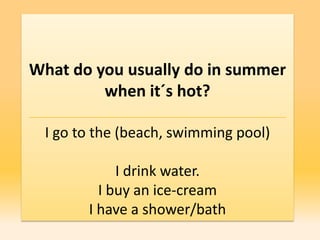 What do you usually do in summer
         when it´s hot?

 I go to the (beach, swimming pool)

            I drink water.
         I buy an ice-cream
       I have a shower/bath
 