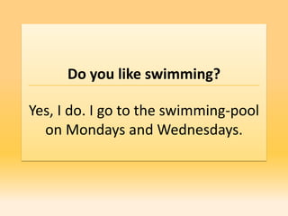 Do you like swimming?

Yes, I do. I go to the swimming-pool
  on Mondays and Wednesdays.
 