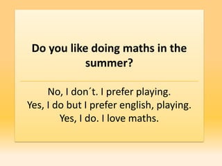 Do you like doing maths in the
            summer?

     No, I don´t. I prefer playing.
Yes, I do but I prefer english, playing.
        Yes, I do. I love maths.
 