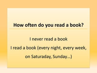 How often do you read a book?

         I never read a book
I read a book (every night, every week,
       on Saturaday, Sunday…)
 