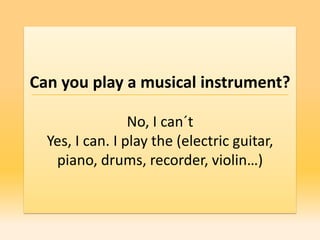 Can you play a musical instrument?

                 No, I can´t
  Yes, I can. I play the (electric guitar,
   piano, drums, recorder, violin…)
 