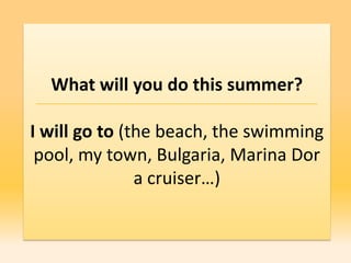 What will you do this summer?

I will go to (the beach, the swimming
 pool, my town, Bulgaria, Marina Dor
               a cruiser…)
 