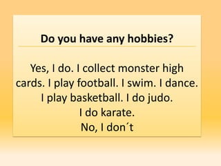 Do you have any hobbies?

   Yes, I do. I collect monster high
cards. I play football. I swim. I dance.
     I play basketball. I do judo.
               I do karate.
               No, I don´t
 
