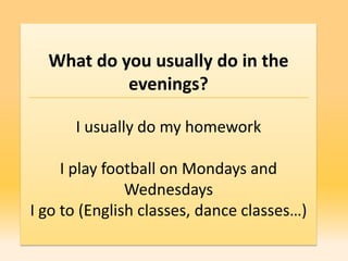 What do you usually do in the
           evenings?

      I usually do my homework

     I play football on Mondays and
               Wednesdays
I go to (English classes, dance classes…)
 