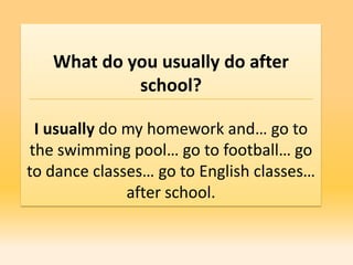 What do you usually do after
            school?

 I usually do my homework and… go to
the swimming pool… go to football… go
to dance classes… go to English classes…
              after school.
 