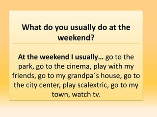 What do you usually do at the
            weekend?

  At the weekend I usually… go to the
   park, go to the cinema, play with my
friends, go to my grandpa´s house, go to
 the city center, play scalextric, go to my
              town, watch tv.
 