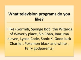 What television programs do you
               like?

I like (Gormiti, Sponge Bob, the Wizards
   of Waverly place, Sin Chan, Inazuma
 eleven, Lyoko Code, Sonic X, Good luck
   Charlie!, Pokemon black and white .
             Fairy godparents)
 