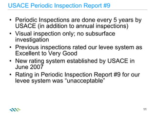 USACE Periodic Inspection Report #9 Periodic Inspections are done every 5 years by USACE (in addition to annual inspections) Visual inspection only; no subsurface investigation Previous inspections rated our levee system as Excellent to Very Good New rating system established by USACE in June 2007 Rating in Periodic Inspection Report #9 for our levee system was “unacceptable” 