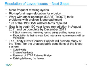 More frequent mowing cycles Rip rap/drainage relocation for erosion Work with other agencies (DART, TxDOT) to fix problems with erosion & encroachment 193 of the 198 O&M related items repaired  Goal is to begin100 year levee remediation in August 2011 and be complete by December 2011 FEMA is revising how they remap areas as if no levees exist Expectation is that no new flood insurance requirements will be mandated The Trinity River Corridor Project will provide many of the “fixes” for the unacceptable conditions of the levee system Cutoff walls Chain of wetlands Removal of ATSF Railroad Bridge Raising/fattening the levees Resolution of Levee Issues – Next Steps 
