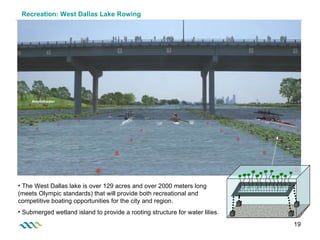 Recreation: West Dallas Lake Rowing The West Dallas lake is over 129 acres and over 2000 meters long (meets Olympic standards) that will provide both recreational and competitive boating opportunities for the city and region.  Submerged wetland island to provide a rooting structure for water lilies.  Amphitheater 