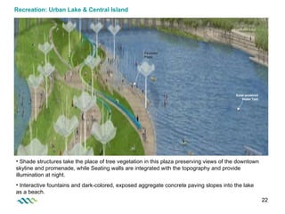 Recreation: Urban Lake & Central Island Shade structures take the place of tree vegetation in this plaza preserving views of the downtown skyline and promenade, while Seating walls are integrated with the topography and provide illumination at night. Interactive fountains and dark-colored, exposed aggregate concrete paving slopes into the lake as a beach. Solar-powered Water Taxi Fountain Plaza 
