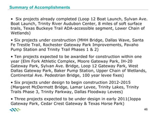 Summary of Accomplishments Trinity Parkway  complete by 2014 Six projects already completed (Loop 12 Boat Launch, Sylvan Ave. Boat Launch, Trinity River Audubon Center, 8 miles of soft surface trails, Texas Buckeye Trail ADA-accessible segment, Lower Chain of Wetlands) Six projects under construction (MHH Bridge, Dallas Wave, Santa Fe Trestle Trail, Rochester Gateway Park Improvements, Pavaho Pump Station and Trinity Trail Phases 1 & 2) Ten projects expected to be awarded for construction within one year (Elm Fork Athletic Complex, Moore Gateway Park, IH-20 Gateway Park, Sylvan Ave. Bridge, Loop 12 Gateway Park, West Dallas Gateway Park, Baker Pump Station, Upper Chain of Wetlands, Continental Ave. Pedestrian Bridge, 100 year levee fixes) Six projects under design to begin construction 2012-2015 (Margaret McDermott Bridge, Lamar Levee, Trinity Lakes, Trinity Trails Phase 3, Trinity Parkway, Dallas Floodway Levees) Three projects expected to be under design in early 2011(Joppa Gateway Park, Cedar Crest Gateway & Texas Horse Park) 