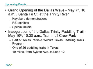 Upcoming Events Grand Opening of the Dallas Wave - May 7 th , 10 a.m. , Santa Fe St. at the Trinity River Kayakers demonstrations REI exhibits Special music Inauguration of the Dallas Trinity Paddling Trail - May 10 th , 10:30 a.m., Trammell Crow Park  Part of Texas Parks & Wildlife Texas Paddling Trails Program One of 26 paddling trails in Texas 10 miles, from Sylvan Ave. to Loop 12 