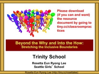 Trinity School
Rosetta Eun Ryong Lee
Seattle Girls’ School
Beyond the Why and Into the How:
Stretching the Inclusive Boundaries
Rosetta Eun Ryong Lee (http://tiny.cc/rosettalee)
Please download
(if you can and want)
the resource
document by going to
tiny.cc/classroomprac
tices
 