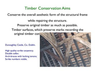 Timber Conservation Aims
  Conserve the overall aesthetic form of the structural frame
                   while repairing the structure.
          Preserve original timber as much as possible.
      Timber surfaces, which preserve marks recording the
        original timber conversion and framing methods.


Dunsoghley Castle, Co. Dublin.

High quality scribe carpentry;
Double collar;
Arch-braces with locking tenons;
Scribe numbers visible.
 