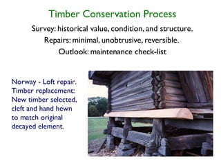 Timber Conservation Process
      Survey: historical value, condition, and structure.
         Repairs: minimal, unobtrusive, reversible.
              Outlook: maintenance check-list


Norway - Loft repair.
Timber replacement:
New timber selected,
cleft and hand hewn
to match original
decayed element.
 