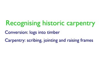 Recognising historic carpentry
Conversion: logs into timber
Carpentry: scribing, jointing and raising frames
 