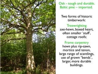 Oak - tough and durable.
Baltic pine – imported.

 Two forms of historic
     timberwork:
     Treewrighting
axe-hewn, boxed heart,
  often smaller ‘stuff’,
     cottage roofs;
     Frame carpentry
   hewn plus rip-sawn,
    mortice and tenon,
large range of scantlings,
  use of grown “bends”,
   larger, more durable
         buildings.
 