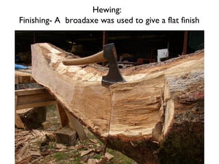 Hewing:
Finishing- A broadaxe was used to give a flat finish
 
