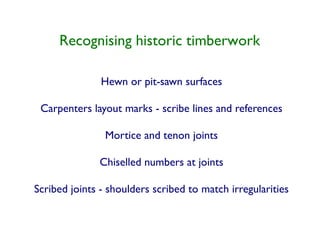 Recognising historic timberwork

               Hewn or pit-sawn surfaces

 Carpenters layout marks - scribe lines and references

                Mortice and tenon joints

              Chiselled numbers at joints

Scribed joints - shoulders scribed to match irregularities
 