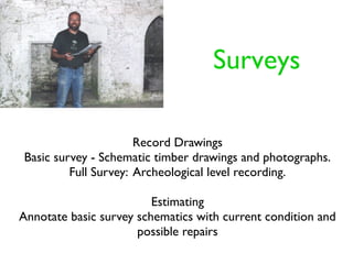 Surveys

                      Record Drawings
Basic survey - Schematic timber drawings and photographs.
         Full Survey: Archeological level recording.

                         Estimating
Annotate basic survey schematics with current condition and
                      possible repairs
 