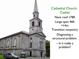 Cathedral Church,
     Cashel
  Nave roof 1780
  Large span 46ft
        =14m
Transition carpentry
    Diagnosing a
structural problem.
   – Is it really a
     problem?
 